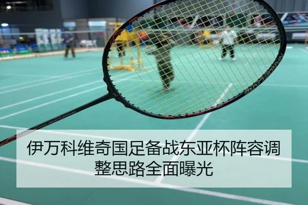 伊万科维奇国足备战东亚杯阵容调整思路全面曝光