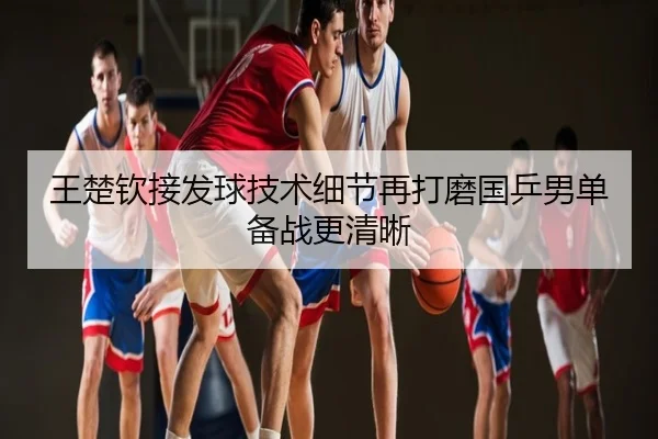 王楚钦接发球技术细节再打磨国乒男单备战更清晰