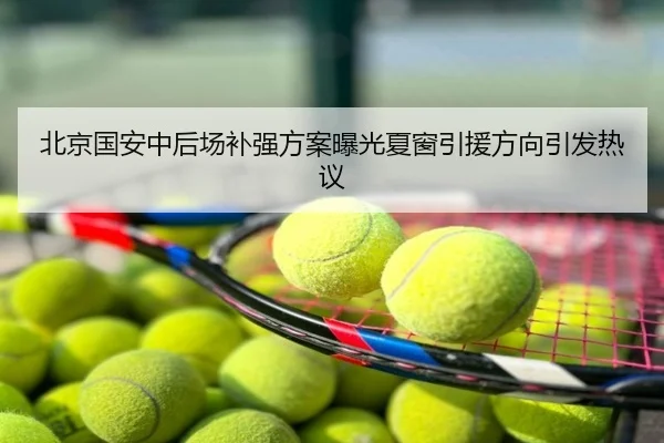 北京国安中后场补强方案曝光夏窗引援方向引发热议