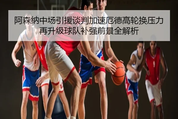 阿森纳中场引援谈判加速厄德高轮换压力再升级球队补强前景全解析