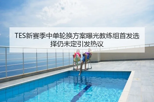 TES新赛季中单轮换方案曝光教练组首发选择仍未定引发热议
